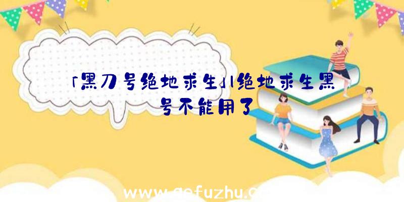 「黑刀号绝地求生」|绝地求生黑号不能用了